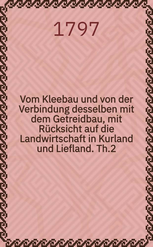 Vom Kleebau und von der Verbindung desselben mit dem Getreidbau, mit Rücksicht auf die Landwirtschaft in Kurland und Liefland. Th.2 : Praxis des Kleebaus