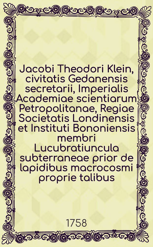 Jacobi Theodori Klein, civitatis Gedanensis secretarii, Imperialis Academiae scientiarum Petropolitanae, Regiae Societatis Londinensis et Instituti Bononiensis membri Lucubratiuncula subterraneae prior de lapidibus macrocosmi proprie talibus, 1757