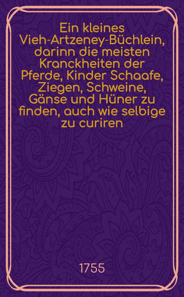 Ein kleines Vieh-Artzeney-B&uuml;chlein, darinn die meisten Kranckheiten der Pferde, Kinder Schaafe, Ziegen, Schweine, G&auml;nse und H&uuml;ner zu finden, auch wie selbige zu curiren : Aus etlichen Authoren zusammen getragen, und zum n&uuml;tzlichen Gebrauch hier beygef&uuml;get