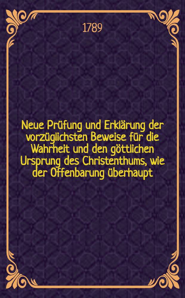 Neue Prüfung und Erklärung der vorzüglichsten Beweise für die Wahrheit und den göttlichen Ursprung des Christenthums, wie der Offenbarung überhaupt : Aus Veranlassung neuerer Schriften, und besonders des Hierokles (Halle, 1785) Für diejenigen, welche gründliche Einsicht und Ueberzeugung lieben, ohne oft zu wissen, woran sie sich bey gewissen Dingen halten sollen. Th.2 : Welcher eine Kritik der neuesten Philosophie der Religion enthält