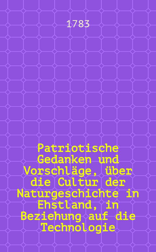 Patriotische Gedanken und Vorschläge, über die Cultur der Naturgeschichte in Ehstland, in Beziehung auf die Technologie