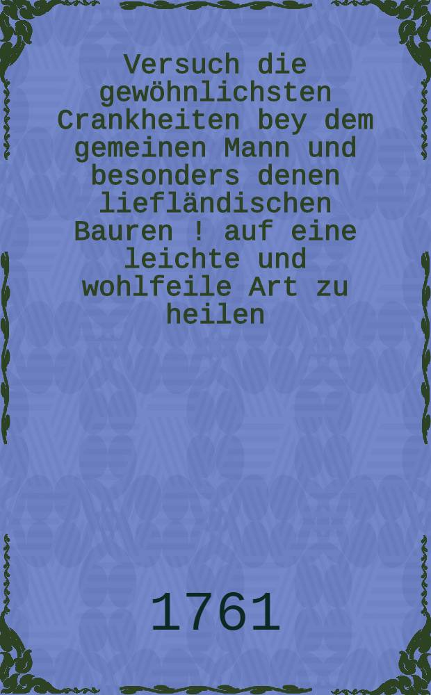 Versuch die gew&ouml;hnlichsten Crankheiten bey dem gemeinen Mann und besonders denen liefl&auml;ndischen Bauren [!] auf eine leichte und wohlfeile Art zu heilen