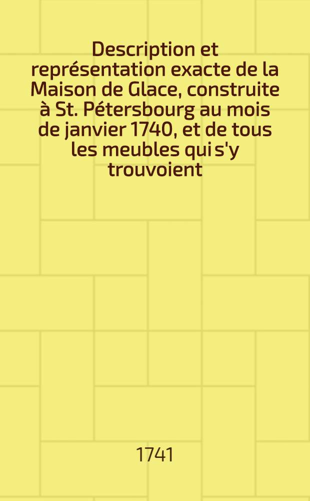 Description et repr&eacute;sentation exacte de la Maison de Glace, construite &agrave; St. P&eacute;tersbourg au mois de janvier 1740, et de tous les meubles qui s'y trouvoient; avec quelques remarques sur le froid en g&eacute;n&eacute;ral, et particuli&egrave;rement sur celui qu'on a senti cette m&ecirc;me ann&eacute;e dans toute l'Europe