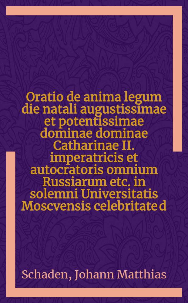 Oratio de anima legum die natali augustissimae et potentissimae dominae dominae Catharinae II. imperatricis et autocratoris omnium Russiarum etc. in solemni Universitatis Moscvensis celebritate d. 9. Calend. Maii 1767. dicta a Johanne Matthia Schaden, L.L.A.A. Magist. Philosoph. Doct. eiusdemque in Universitate Prof. Publ. Ordin. ac utriusque Gymnas. rector