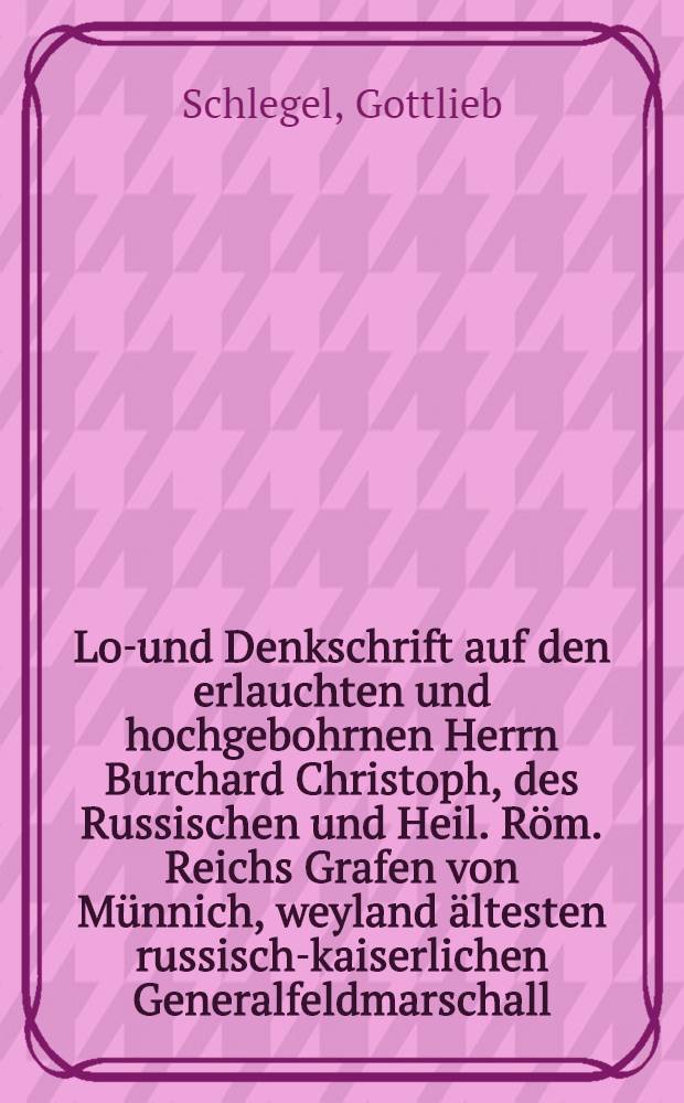 Lob- und Denkschrift auf den erlauchten und hochgebohrnen Herrn Burchard Christoph, des Russischen und Heil. Röm. Reichs Grafen von Münnich, weyland ältesten russisch-kaiserlichen Generalfeldmarschall, Generaldirector vom Baltischen, Revalischen und Narvischen Hafen und von den Wasserfällen von Bolchow, Rittern von St. Andreas, St. Alexander Newsky und Weisen Adler-Orden