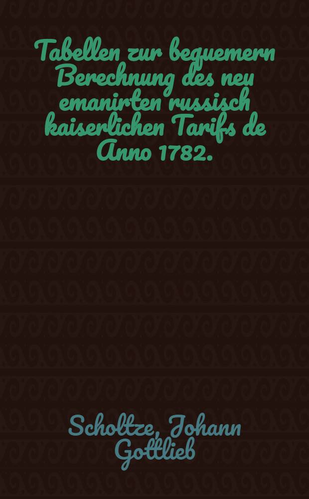 Tabellen zur bequemern Berechnung des neu emanirten russisch kaiserlichen Tarifs de Anno 1782. : Verfertiget von Johann Gottlieb Scholtze, Zoll-Berechner bey der Rigischen Zoll-Berechnungs-Expedition der einkommenden Waaren und Johann Bruno Trey, Rigischer Grenz-Port-Tamoschna Packhaus-Controlleur