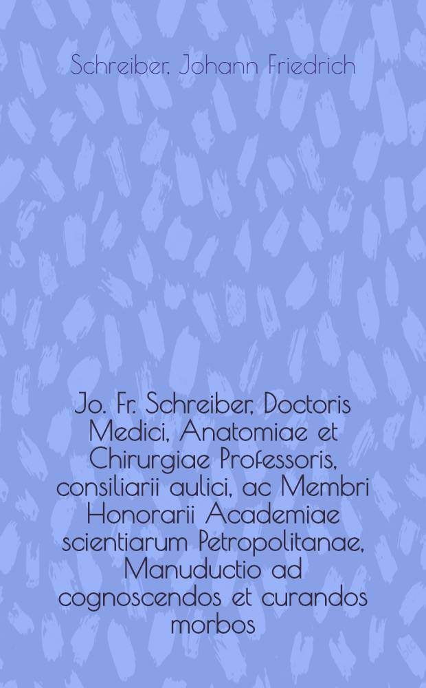 Jo. Fr. Schreiber, Doctoris Medici, Anatomiae et Chirurgiae Professoris, consiliarii aulici, ac Membri Honorarii Academiae scientiarum Petropolitanae, Manuductio ad cognoscendos et curandos morbos : Cui accedit adpendix ! morbis sexus sequioris atque infantum