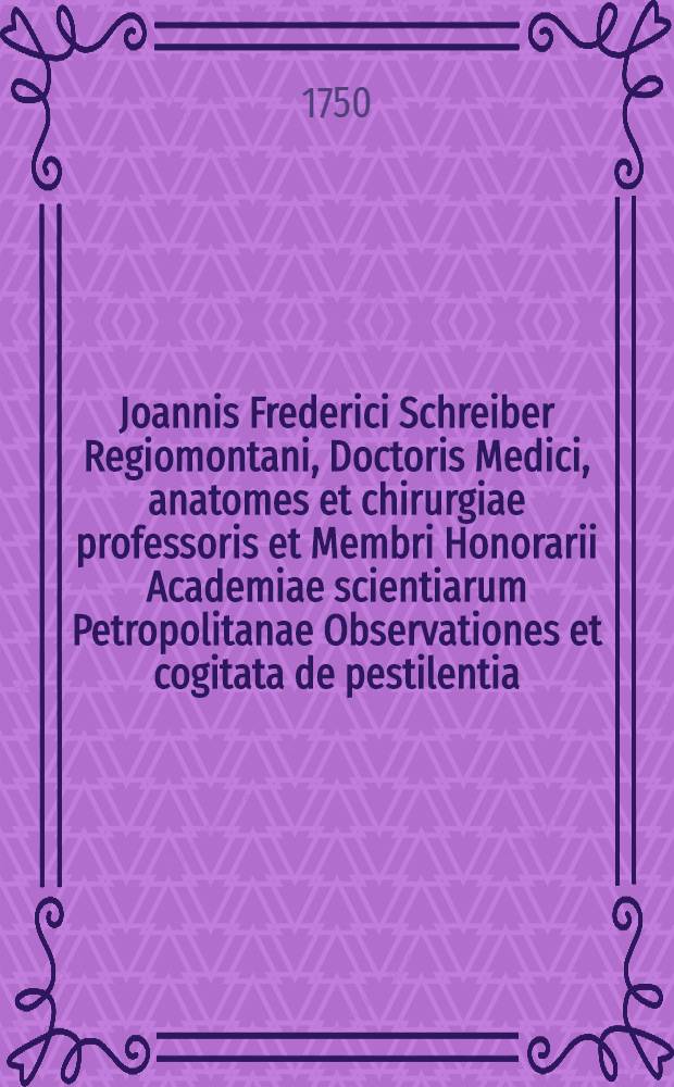 Joannis Frederici Schreiber Regiomontani, Doctoris Medici, anatomes et chirurgiae professoris et Membri Honorarii Academiae scientiarum Petropolitanae Observationes et cogitata de pestilentia, quae annis 1738. et 1739. in Ucrainia grassata est