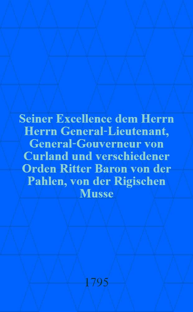 Seiner Excellence dem Herrn Herrn General-Lieutenant, General-Gouverneur von Curland und verschiedener Orden Ritter Baron von der Pahlen, von der Rigischen Musse, den 6ten August 1795.