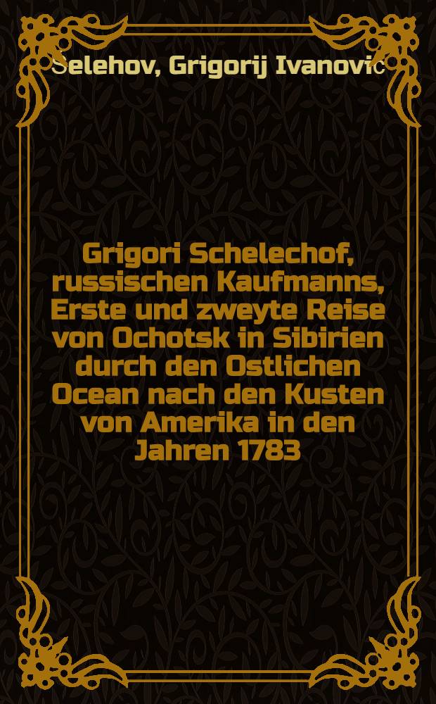 Grigori Schelechof, russischen Kaufmanns, Erste und zweyte Reise von Ochotsk in Sibirien durch den Ostlichen Ocean nach den Kusten von Amerika in den Jahren 1783. bis 1789. : Nebst umständlicher Beschreibung der von ihm neuentdeckten Inseln Küktak, Afagnak und mehrerer anderer, zu welchen selbst der berühmte Cap. Cook nicht gekommen und die sich der russischen Herrschaft unterworfen haben