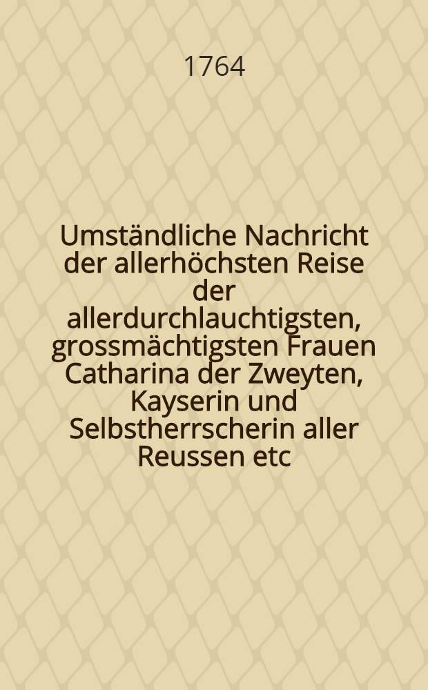 Umst&auml;ndliche Nachricht der allerh&ouml;chsten Reise der allerdurchlauchtigsten, grossm&auml;chtigsten Frauen Catharina der Zweyten, Kayserin und Selbstherrscherin aller Reussen etc. von St. Petersburg durch Liefland bis Riga und auch wiederum zur&uuml;ck : Nebst einer umst&auml;ndlichen Beschreibung allerh&ouml;chstderoselben Aufenthalts, wie auch der Art und Weise wie allerhochstdieselben an einem jeden Orte empfangen und aufgenommen worden : Hiern&auml;chts auch eine genaue Beschreibung der Ehrenpforten und Illuminationen, nebst einem Anhang derer gehaltenen Gl&uuml;ckw&uuml;nschungsreden