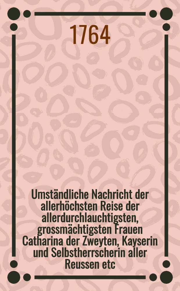 Umständliche Nachricht der allerhöchsten Reise der allerdurchlauchtigsten, grossmächtigsten Frauen Catharina der Zweyten, Kayserin und Selbstherrscherin aller Reussen etc. von St. Petersburg durch Liefland bis Riga und auch wiederum zurück : Nebst einer umständlichen Beschreibung allerhöchstderoselben Aufenthalts, wie auch der Art und Weise wie allerhochstdieselben an einem jeden Orte empfangen und aufgenommen worden Hiernächts auch eine genaue Beschreibung der Ehrenpforten und Illuminationen, nebst einem Anhang derer gehaltenen Glückwünschungsreden. Th.2 : Welcher eine genaue Beschreibung der Ehrenpforten und Illuminationen, nebst einem Anhange derer gehaltenen Glückwünschungsreden enthält