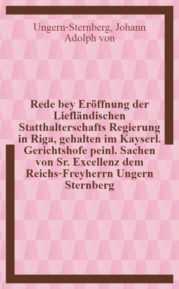 Rede bey Eröffnung der Liefländischen Statthalterschafts Regierung in Riga, gehalten im Kayserl. Gerichtshofe peinl. Sachen von Sr. Excellenz dem Reichs-Freyherrn Ungern Sternberg, Präsident in ebenbenannten Gerichtshofe