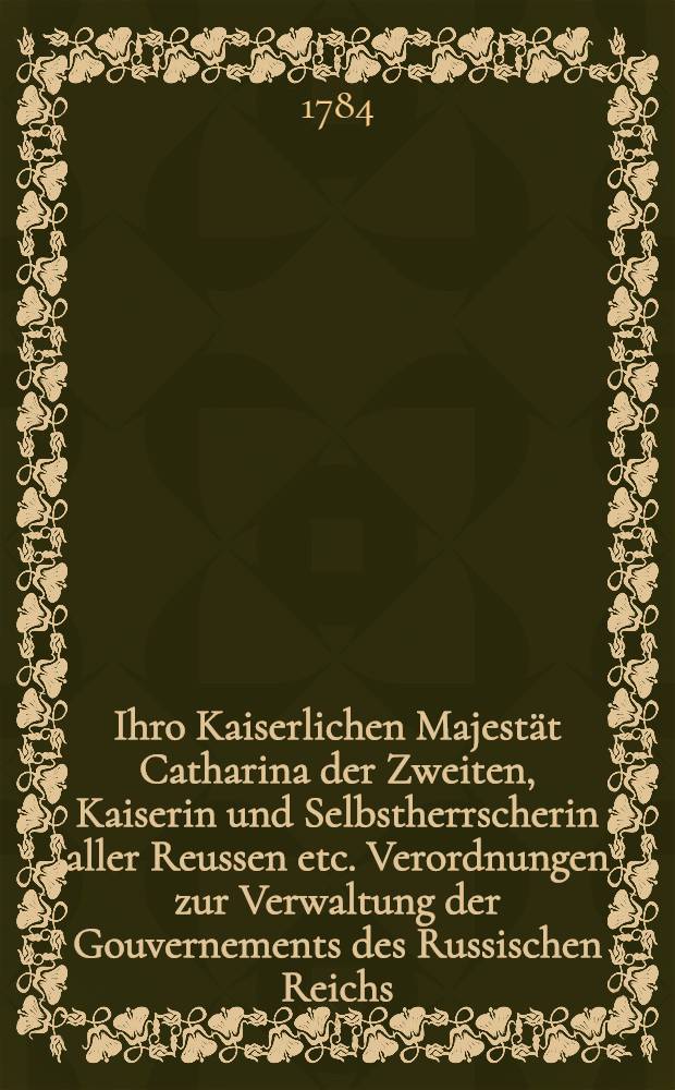 Ihro Kaiserlichen Majestät Catharina der Zweiten, Kaiserin und Selbstherrscherin aller Reussen etc. Verordnungen zur Verwaltung der Gouvernements des Russischen Reichs. Th.2