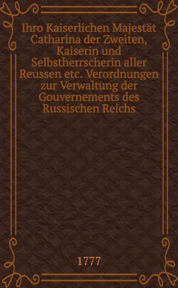 Ihro Kaiserlichen Majest&auml;t Catharina der Zweiten, Kaiserin und Selbstherrscherin aller Reussen etc. Verordnungen zur Verwaltung der Gouvernements des Russischen Reichs