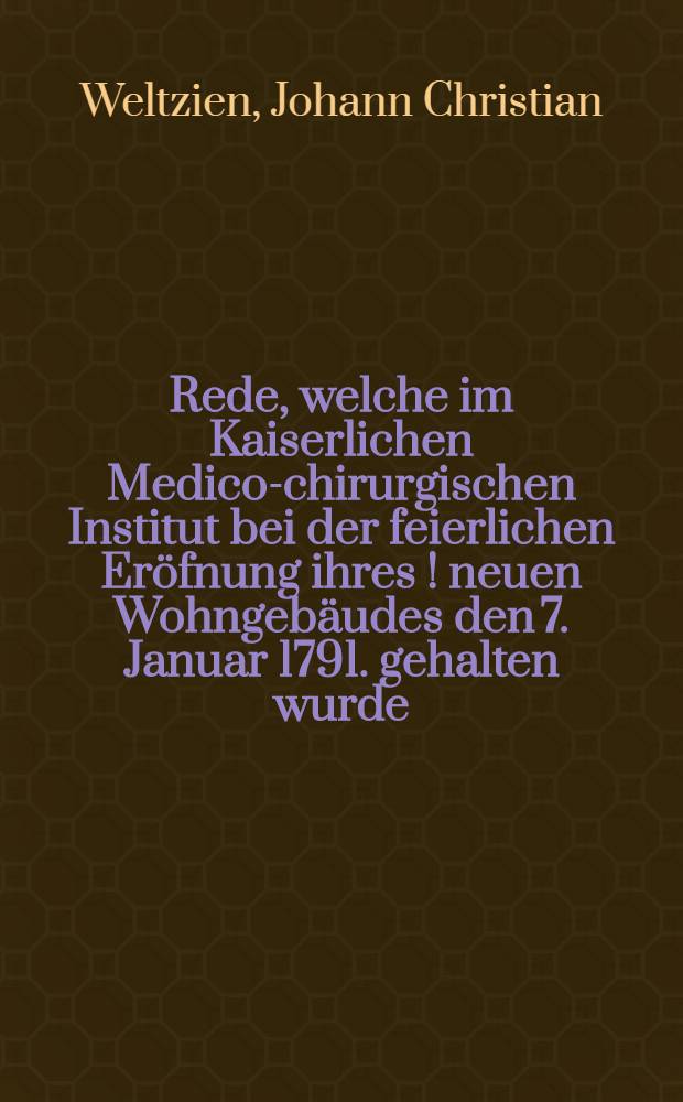 Rede, welche im Kaiserlichen Medico-chirurgischen Institut bei der feierlichen Er&ouml;fnung ihres [!] neuen Wohngeb&auml;udes den 7. Januar 1791. gehalten wurde, von D. Johann Christian Weltzien, Professor der Kranckheitslehre und Heilkunde und Arzt am Landhospital