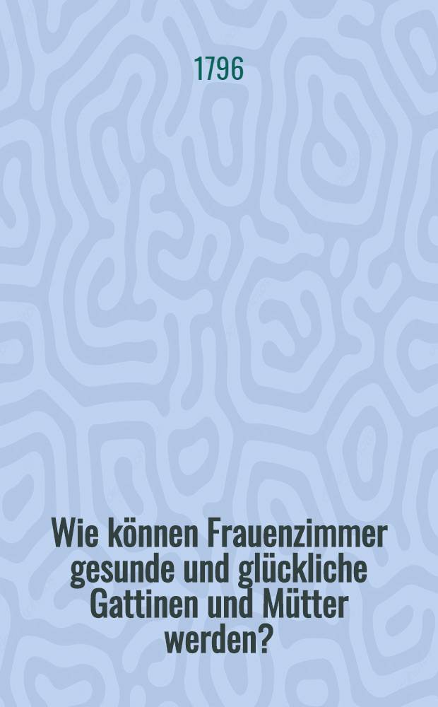 Wie können Frauenzimmer gesunde und glückliche Gattinen und Mütter werden? : In Briefen an eine Freundin, medizinischen und populärphilosophischen Inhalts : Ein Geschenk für alle Mädchen und Weiber, die sich selbst und ihre künftigen Töchter bilden wollen