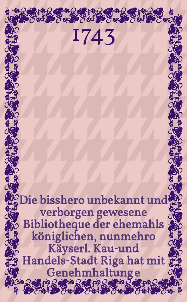 Die bisshero unbekannt und verborgen gewesene Bibliotheque der ehemahls königlichen, nunmehro Käyserl. Kauf- und Handels-Stadt Riga hat mit Genehmhaltung e. hoch-edl. u. hochweisen Magistrats dem Publico bekannt machen und allen respective fürnehmen Patronen und Freunden der Gelehrsamkeit, der gesammten wehrten Bürgerschaft und besonders der studirenden Jugend den publiquen Gebrauch derselben pflichtschuldigst eröffnen und zugleich von denen in alten Zeiten verlohrnen, in den neuern Zeiten aber häuffig aufgerichteten so öffentlichen, als Privat-Bibliothequen