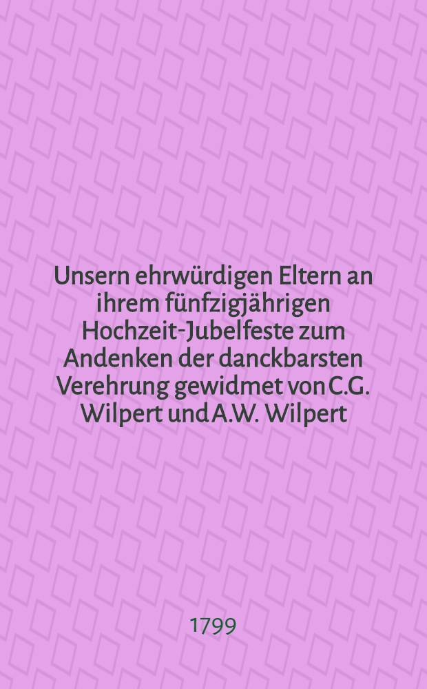 Unsern ehrwürdigen Eltern an ihrem fünfzigjährigen Hochzeit-Jubelfeste zum Andenken der danckbarsten Verehrung gewidmet von C.G. Wilpert und A.W. Wilpert, geb. Conradi, Sjuxt-Pastorat den 8. September (28. August) 1799.