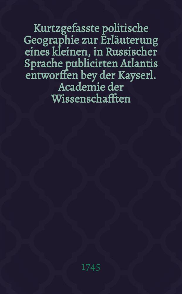 Kurtzgefasste politische Geographie zur Erl&auml;uterung eines kleinen, in Russischer Sprache publicirten Atlantis entworffen bey der Kayserl. Academie der Wissenschafften