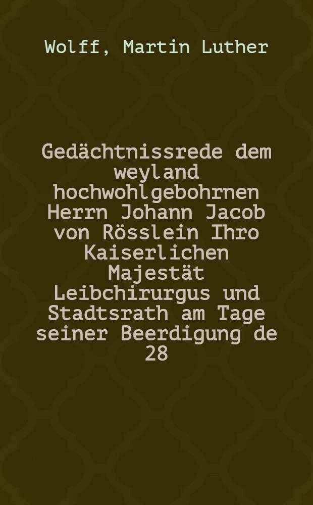 Gedächtnissrede dem weyland hochwohlgebohrnen Herrn Johann Jacob von Rösslein Ihro Kaiserlichen Majestät Leibchirurgus und Stadtsrath am Tage seiner Beerdigung de 28. Septbr. von der Kanzel gehalten von Martin Luther Wolff, Pastor an der evangelischen St. Petrikirche