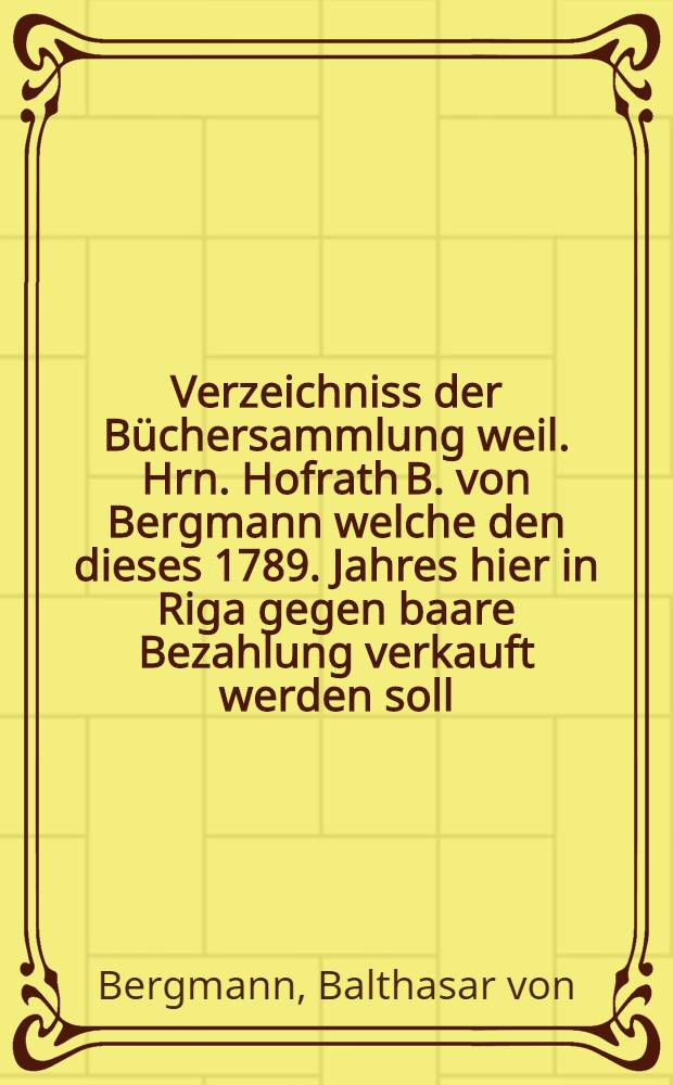 Verzeichniss der Büchersammlung weil. Hrn. Hofrath B. von Bergmann welche den dieses 1789. Jahres hier in Riga gegen baare Bezahlung verkauft werden soll