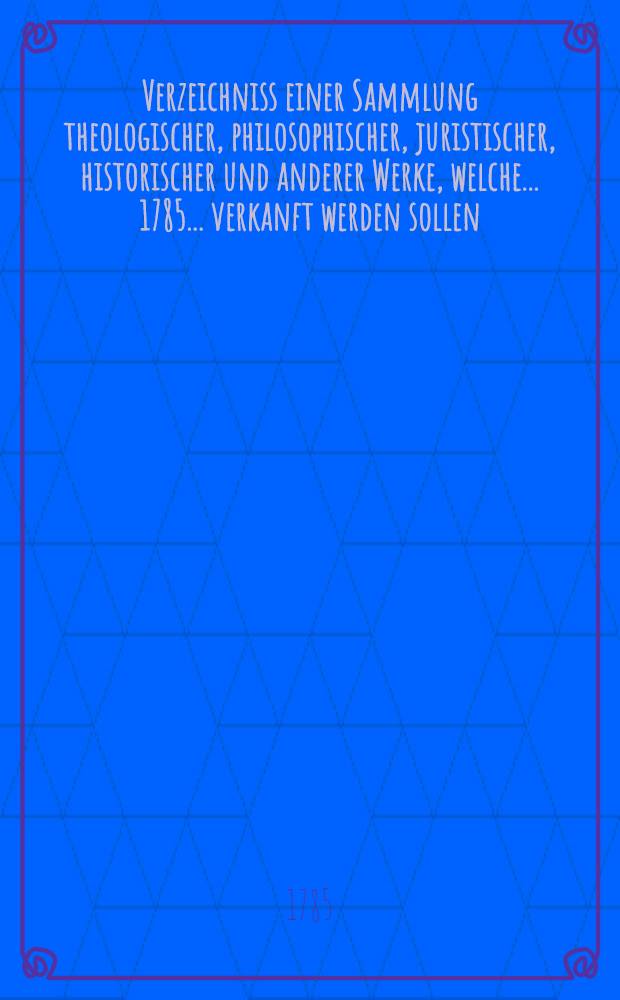Verzeichniss einer Sammlung theologischer, philosophischer, juristischer, historischer und anderer Werke, welche ... 1785 ... verkanft werden sollen