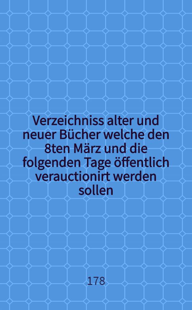 Verzeichniss alter und neuer Bücher welche den 8ten März und die folgenden Tage öffentlich verauctionirt werden sollen