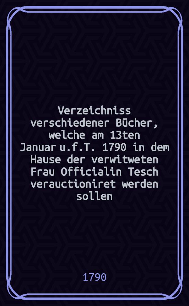 Verzeichniss verschiedener Bücher, welche am 13ten Januar u.f.T. 1790 in dem Hause der verwitweten Frau Officialin Tesch verauctioniret werden sollen