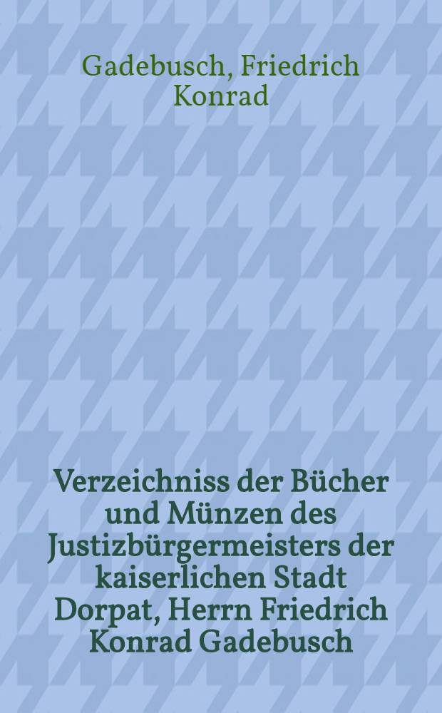 Verzeichniss der Bücher und Münzen des Justizbürgermeisters der kaiserlichen Stadt Dorpat, Herrn Friedrich Konrad Gadebusch