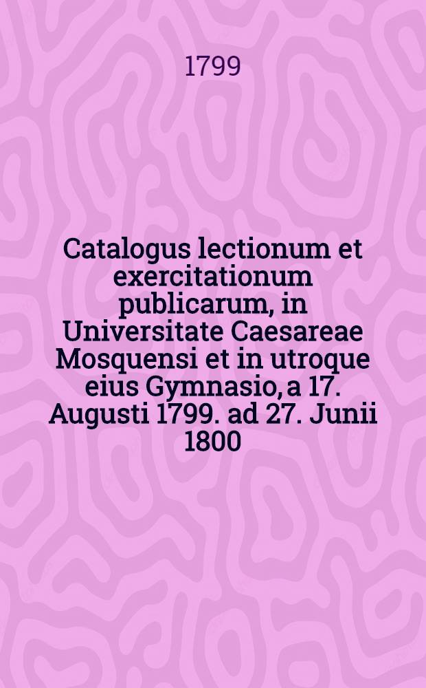 Catalogus lectionum et exercitationum publicarum, in Universitate Caesareae Mosquensi et in utroque eius Gymnasio, a 17. Augusti 1799. ad 27. Junii 1800. habendarum