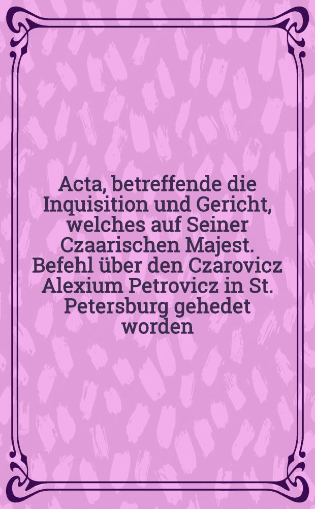 Acta, betreffende die Inquisition und Gericht, welches auf Seiner Czaarischen Majest. Befehl über den Czarovicz Alexium Petrovicz in St. Petersburg gehedet worden, auf Befehl hochgedachter Seiner Majestät zu Männiglicher Nachricht den 25. Junii 1718. in Druck gegeben, nachdem sie auss Russischer Sprache in die Hoch-Teutsche überzetzet worden