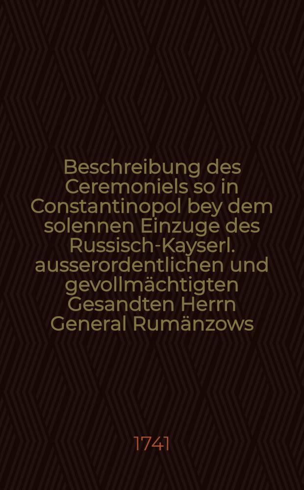 Beschreibung des Ceremoniels so in Constantinopol bey dem solennen Einzuge des Russisch-Kayserl. ausserordentlichen und gevollm&auml;chtigten Gesandten Herrn General Rum&auml;nzows, imgleichen bey seiner ersten dem Gross-Vizir gegebenen Visits und nachmahls beym Gross-Sultan gehalten &ouml;ffentl. Audientz beobachtet worden