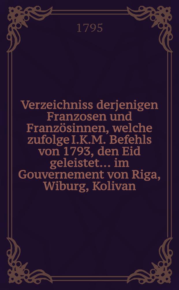 Verzeichniss derjenigen Franzosen und Französinnen, welche zufolge I.K.M. Befehls von 1793, den Eid geleistet ... im Gouvernement von Riga, Wiburg, Kolivan, Perm