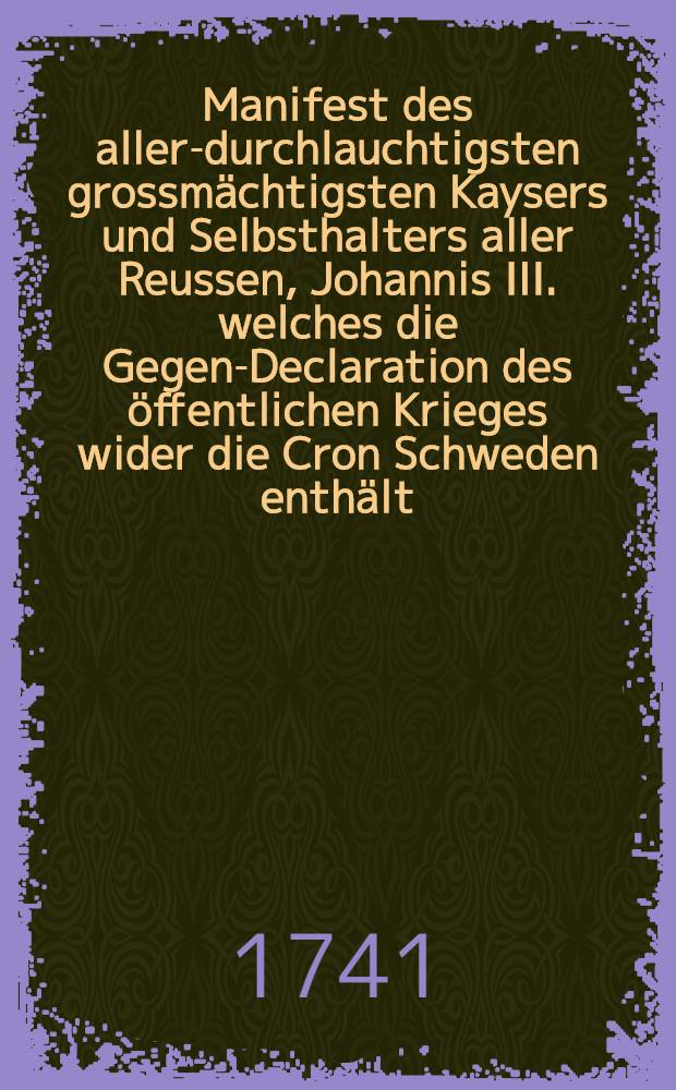 Manifest des aller-durchlauchtigsten grossm&auml;chtigsten Kaysers und Selbsthalters aller Reussen, Johannis III. welches die Gegen-Declaration des &ouml;ffentlichen Krieges wider die Cron Schweden enth&auml;lt