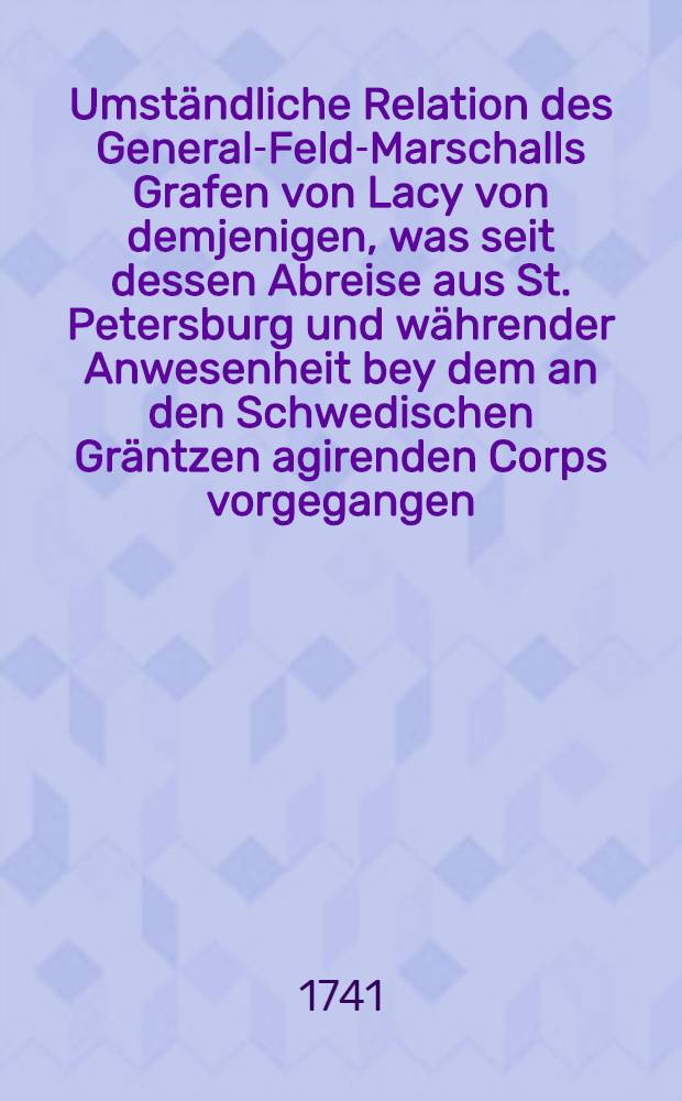 Umst&auml;ndliche Relation des General-Feld-Marschalls Grafen von Lacy von demjenigen, was seit dessen Abreise aus St. Petersburg und w&auml;hrender Anwesenheit bey dem an den Schwedischen Gr&auml;ntzen agirenden Corps vorgegangen