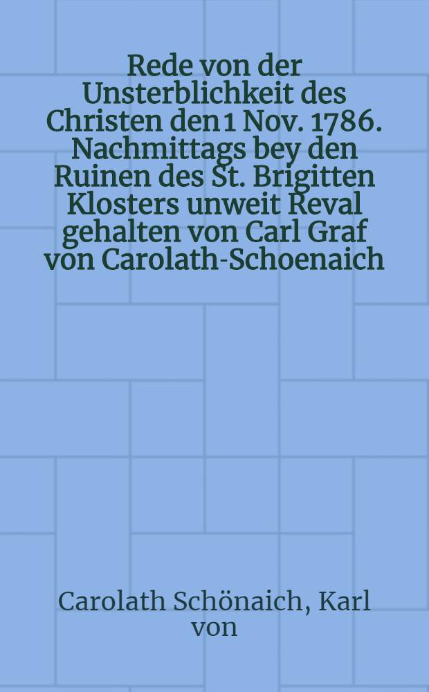 Rede von der Unsterblichkeit des Christen den 1 Nov. 1786. Nachmittags bey den Ruinen des St. Brigitten Klosters unweit Reval gehalten von Carl Graf von Carolath-Schoenaich, Domherrn von Ehst-Liefland und Vicar von St.- Petersburg etc. : Auf Verlangen der Revalisch-Katholischen Kirchen-Aeltesten zum Besten der Armen durch den Druck ans Licht gebracht
