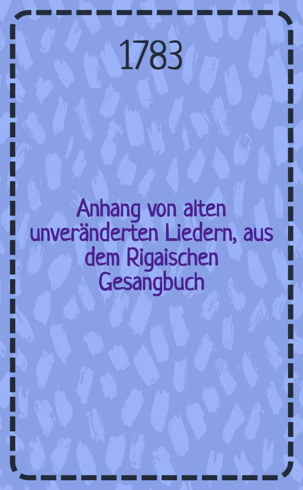 Anhang von alten unveränderten Liedern, aus dem Rigaischen Gesangbuch
