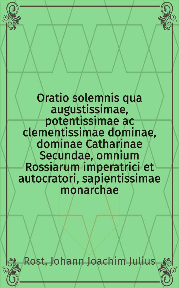 Oratio solemnis qua augustissimae, potentissimae ac clementissimae dominae, dominae Catharinae Secundae, omnium Rossiarum imperatrici et autocratori, sapientissimae monarchae, optimae Patriae matri, etc. in publica celebritate Universitatis Caesareae Mosquensis ad recolenda imperii ante 25 annos feliciter inchoati auspicia d. 30 Junii, a.r. 1787. de itinere feliciter peracto per Rossiam meridionalem, ea, qua decet, maxima submissione gratulatur, ad hunc actum constitutus Joannes Joachimus Julius Rost, collegior. consiliar. physic. et mathem. prof. publ. ord.