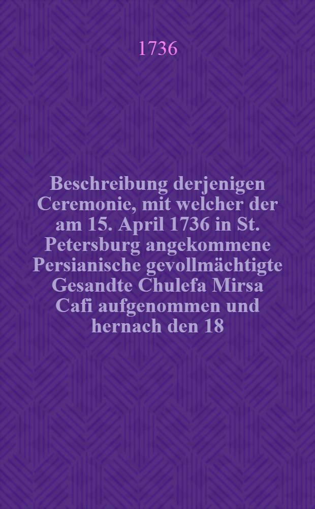 Beschreibung derjenigen Ceremonie, mit welcher der am 15. April 1736 in St. Petersburg angekommene Persianische gevollmächtigte Gesandte Chulefa Mirsa Cafi aufgenommen und hernach den 18. ejusdem bey Jhro Kayserl. Majest. zur öffentlichen Audientz gelassen worden