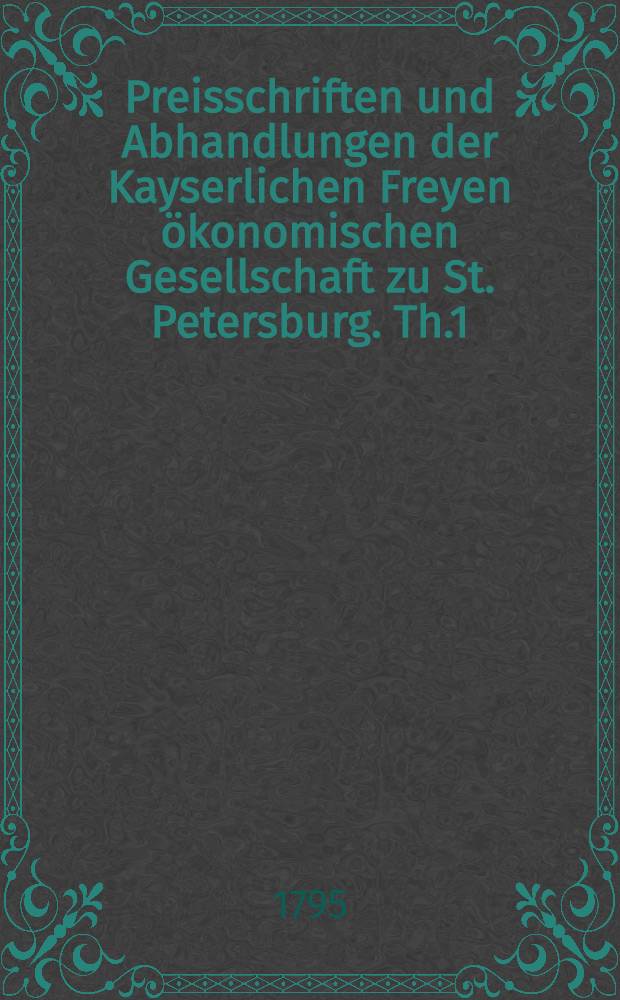 Preisschriften und Abhandlungen der Kayserlichen Freyen ökonomischen Gesellschaft zu St. Petersburg. Th.1