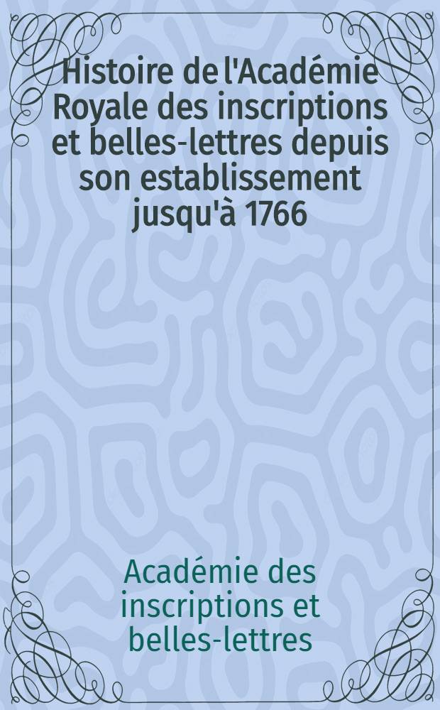 Histoire de l'Acad&eacute;mie Royale des inscriptions et belles-lettres depuis son establissement jusqu'&agrave; [1766] : Avec les M&eacute;moires de litt&eacute;rature tires des registres de cette Acad&eacute;mie depuis son renouvellement jusques & compris l'ann&eacute;e 1766