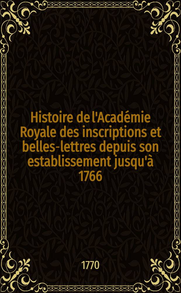 Histoire de l'Académie Royale des inscriptions et belles-lettres depuis son establissement jusqu'à [1766] : Avec les Mémoires de littérature tires des registres de cette Académie depuis son renouvellement [jusques & compris l'année 1766]. T. 34 : [1764-1766]