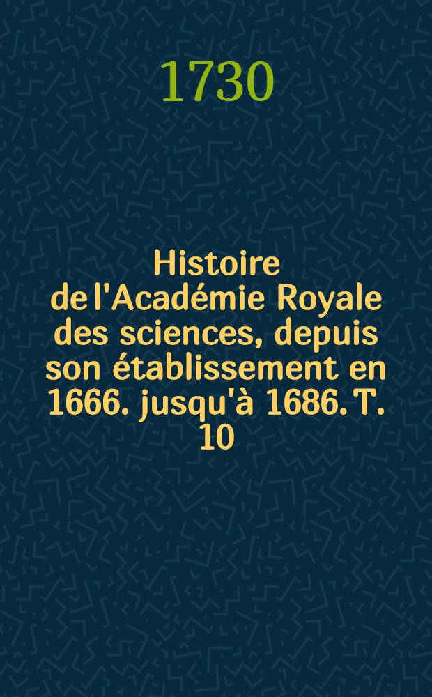 Histoire de l'Académie Royale des sciences, depuis son établissement en 1666. jusqu'à 1686. T. 10