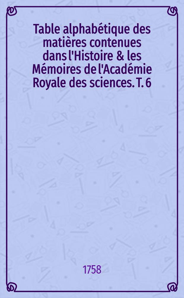 Table alphabétique des matières contenues dans l'Histoire & les Mémoires de l'Académie Royale des sciences. T. 6 : Année 1741-1750