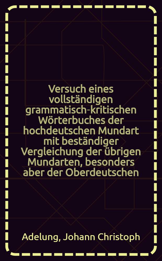 Versuch eines vollständigen grammatisch-kritischen Wörterbuches der hochdeutschen Mundart mit beständiger Vergleichung der übrigen Mundarten, besonders aber der Oberdeutschen
