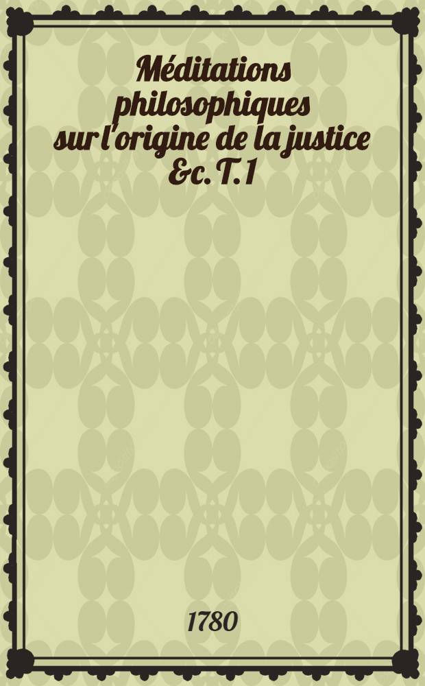 Méditations philosophiques sur l'origine de la justice &c. T. 1