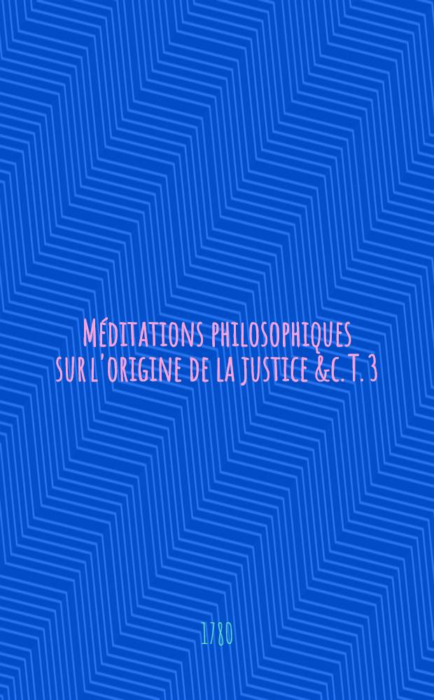 Méditations philosophiques sur l'origine de la justice &c. T. 3