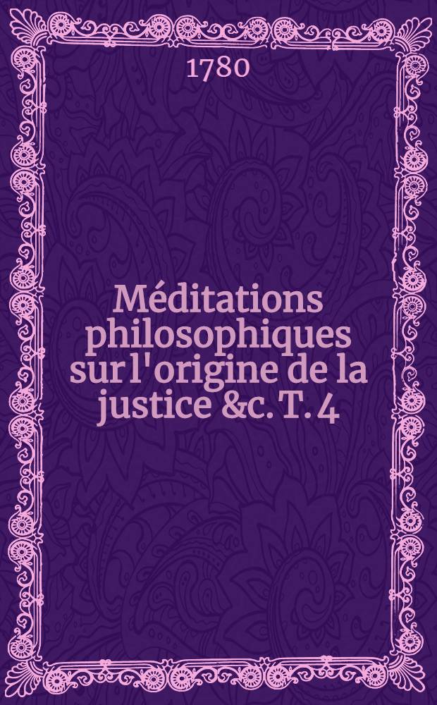 Méditations philosophiques sur l'origine de la justice &c. T. 4