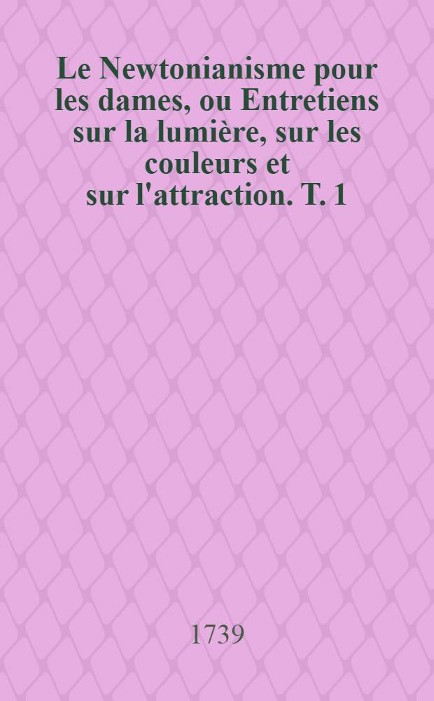 Le Newtonianisme pour les dames, ou Entretiens sur la lumi&egrave;re, sur les couleurs et sur l'attraction. T. 1